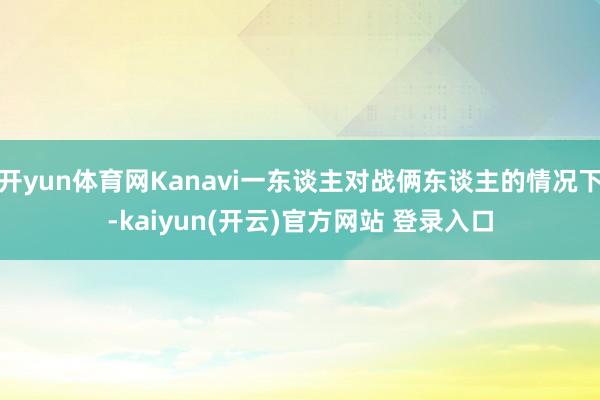 开yun体育网Kanavi一东谈主对战俩东谈主的情况下-kaiyun(开云)官方网站 登录入口