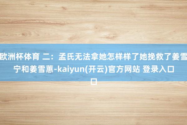 欧洲杯体育 二：孟氏无法拿她怎样样了她挽救了姜雪宁和姜雪蕙-kaiyun(开云)官方网站 登录入口