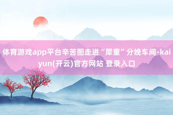 体育游戏app平台辛苦图走进“犀重”分娩车间-kaiyun(开云)官方网站 登录入口