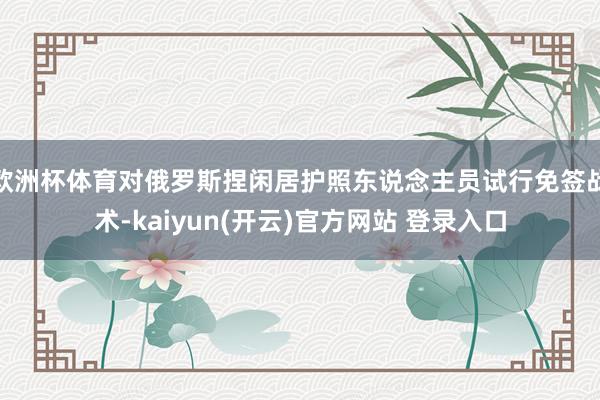 欧洲杯体育对俄罗斯捏闲居护照东说念主员试行免签战术-kaiyun(开云)官方网站 登录入口