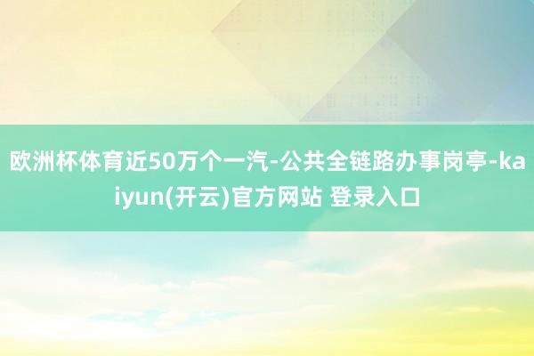 欧洲杯体育近50万个一汽-公共全链路办事岗亭-kaiyun(开云)官方网站 登录入口