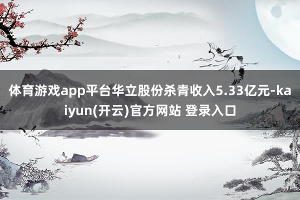 体育游戏app平台华立股份杀青收入5.33亿元-kaiyun(开云)官方网站 登录入口