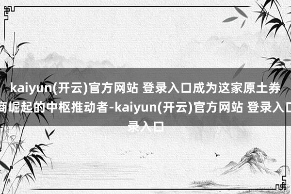 kaiyun(开云)官方网站 登录入口成为这家原土券商崛起的中枢推动者-kaiyun(开云)官方网站 登录入口
