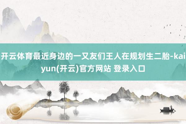 开云体育最近身边的一又友们王人在规划生二胎-kaiyun(开云)官方网站 登录入口