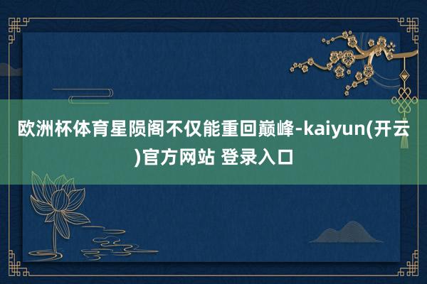 欧洲杯体育星陨阁不仅能重回巅峰-kaiyun(开云)官方网站 登录入口
