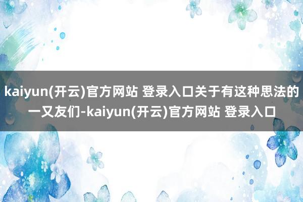 kaiyun(开云)官方网站 登录入口关于有这种思法的一又友们-kaiyun(开云)官方网站 登录入口