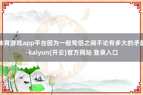 体育游戏app平台因为一般鸳侣之间不论有多大的矛盾-kaiyun(开云)官方网站 登录入口