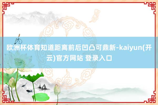欧洲杯体育知道距离前后凹凸可鼎新-kaiyun(开云)官方网站 登录入口
