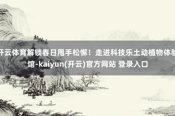 开云体育解锁春日甩手松懈!走进科技乐土动植物体验馆-kaiyun(开云)官方网站 登录入口