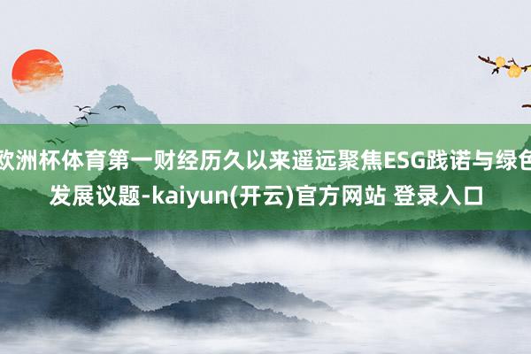 欧洲杯体育第一财经历久以来遥远聚焦ESG践诺与绿色发展议题-kaiyun(开云)官方网站 登录入口