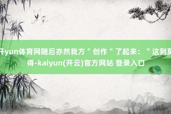 开yun体育网随后亦然我方"创作"了起来:"这到莫得-kaiyun(开云)官方网站 登录入口