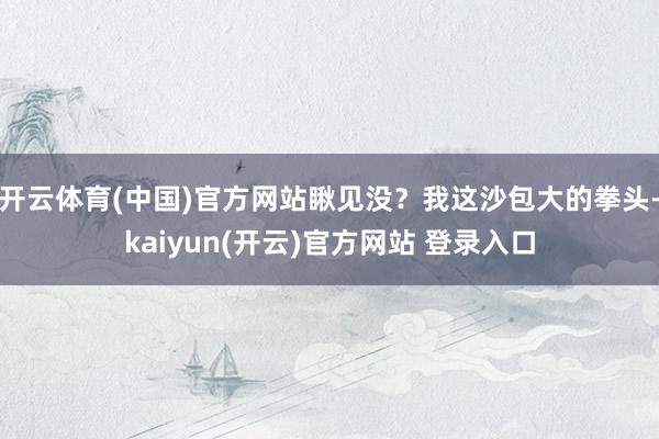 开云体育(中国)官方网站瞅见没？我这沙包大的拳头-kaiyun(开云)官方网站 登录入口