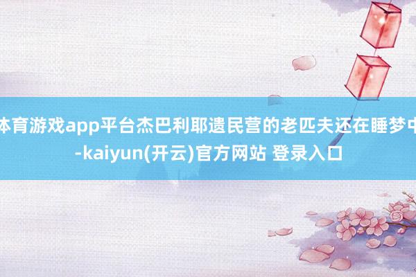 体育游戏app平台杰巴利耶遗民营的老匹夫还在睡梦中-kaiyun(开云)官方网站 登录入口