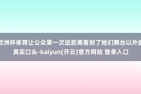 欧洲杯体育让公众第一次近距离看到了她们舞台以外的真实口头-kaiyun(开云)官方网站 登录入口