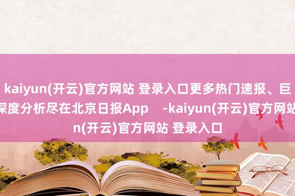 kaiyun(开云)官方网站 登录入口更多热门速报、巨擘资讯、深度分析尽在北京日报App -kaiyun(开云)官方网站 登录入口