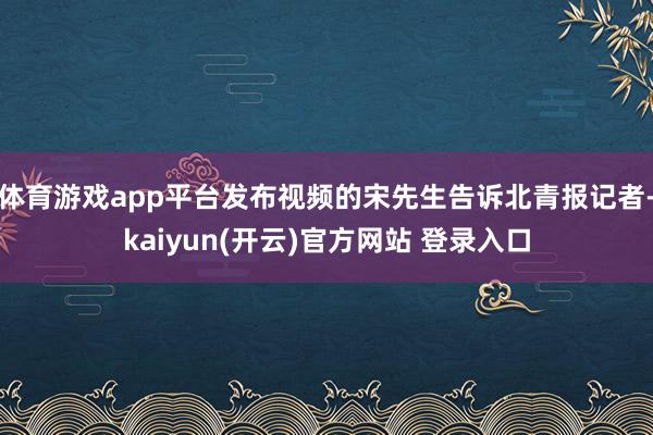体育游戏app平台发布视频的宋先生告诉北青报记者-kaiyun(开云)官方网站 登录入口