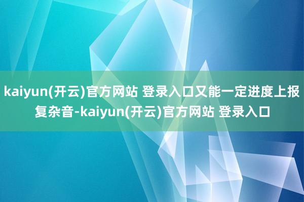 kaiyun(开云)官方网站 登录入口又能一定进度上报复杂音-kaiyun(开云)官方网站 登录入口