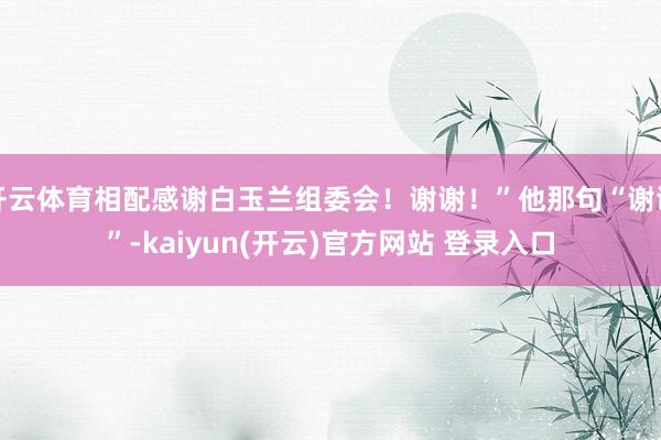 开云体育相配感谢白玉兰组委会！谢谢！”他那句“谢谢”-kaiyun(开云)官方网站 登录入口