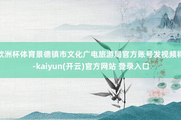 欧洲杯体育景德镇市文化广电旅游局官方账号发视频称-kaiyun(开云)官方网站 登录入口