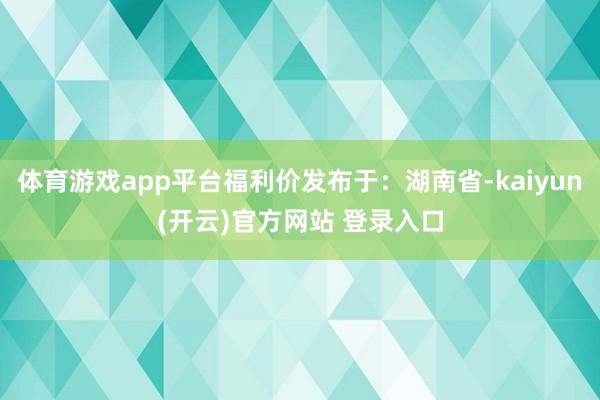 体育游戏app平台福利价发布于：湖南省-kaiyun(开云)官方网站 登录入口