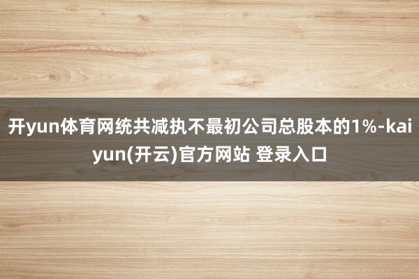 开yun体育网统共减执不最初公司总股本的1%-kaiyun(开云)官方网站 登录入口