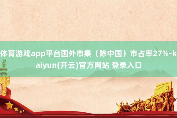 体育游戏app平台国外市集(除中国)市占率27%-kaiyun(开云)官方网站 登录入口