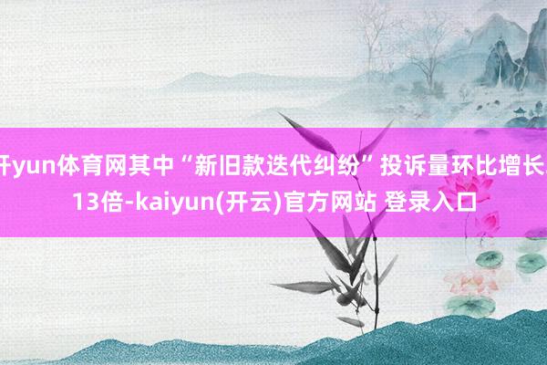 开yun体育网其中“新旧款迭代纠纷”投诉量环比增长213倍-kaiyun(开云)官方网站 登录入口