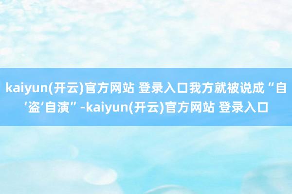 kaiyun(开云)官方网站 登录入口我方就被说成“自‘盗’自演”-kaiyun(开云)官方网站 登录入口