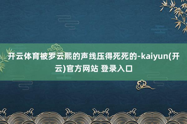 开云体育被罗云熙的声线压得死死的-kaiyun(开云)官方网站 登录入口