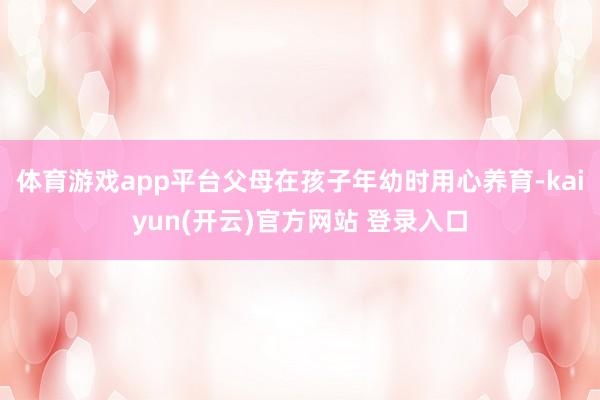 体育游戏app平台父母在孩子年幼时用心养育-kaiyun(开云)官方网站 登录入口