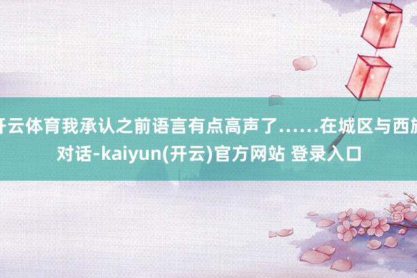开云体育我承认之前语言有点高声了……在城区与西施对话-kaiyun(开云)官方网站 登录入口