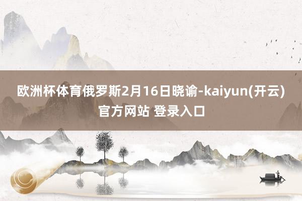 欧洲杯体育 俄罗斯2月16日晓谕-kaiyun(开云)官方网站 登录入口