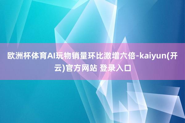 欧洲杯体育AI玩物销量环比激增六倍-kaiyun(开云)官方网站 登录入口