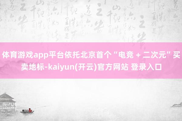 体育游戏app平台依托北京首个“电竞 + 二次元”买卖地标-kaiyun(开云)官方网站 登录入口