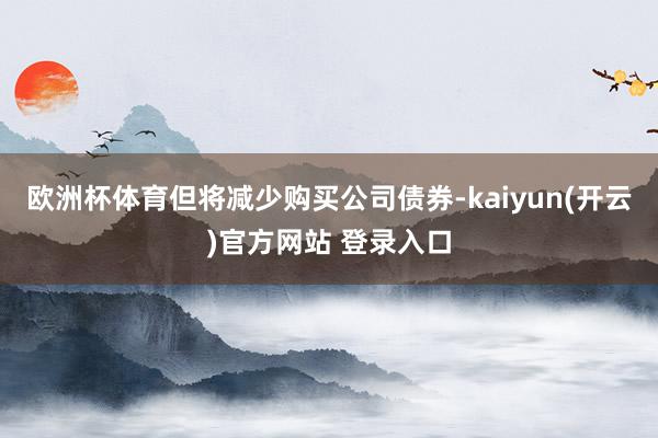 欧洲杯体育但将减少购买公司债券-kaiyun(开云)官方网站 登录入口