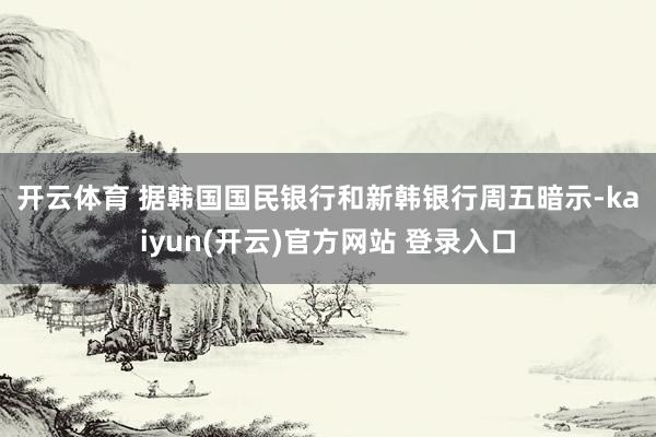 开云体育 据韩国国民银行和新韩银行周五暗示-kaiyun(开云)官方网站 登录入口