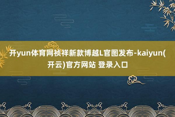 开yun体育网祯祥新款博越L官图发布-kaiyun(开云)官方网站 登录入口