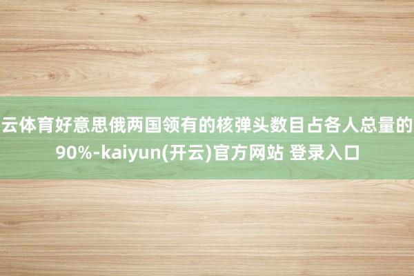 开云体育好意思俄两国领有的核弹头数目占各人总量的近90%-kaiyun(开云)官方网站 登录入口