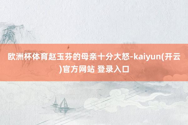 欧洲杯体育赵玉芬的母亲十分大怒-kaiyun(开云)官方网站 登录入口