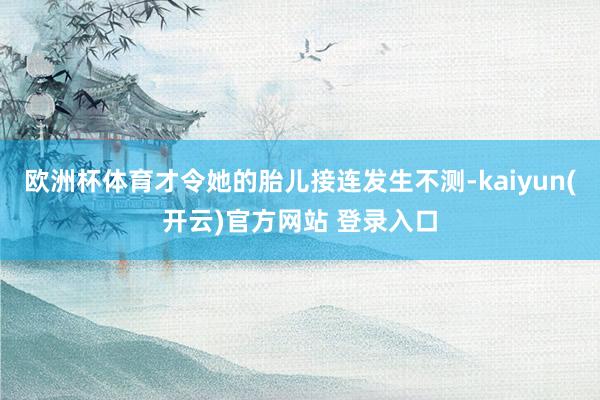 欧洲杯体育才令她的胎儿接连发生不测-kaiyun(开云)官方网站 登录入口