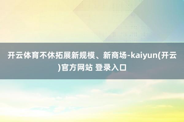 开云体育不休拓展新规模、新商场-kaiyun(开云)官方网站 登录入口