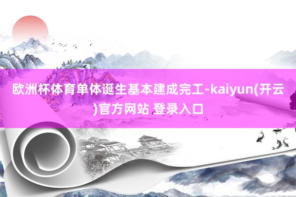 欧洲杯体育单体诞生基本建成完工-kaiyun(开云)官方网站 登录入口