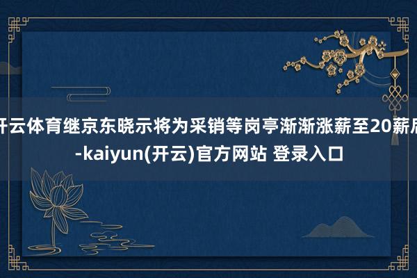 开云体育继京东晓示将为采销等岗亭渐渐涨薪至20薪后-kaiyun(开云)官方网站 登录入口