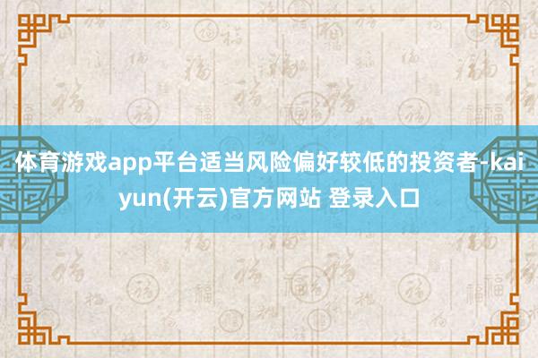 体育游戏app平台适当风险偏好较低的投资者-kaiyun(开云)官方网站 登录入口