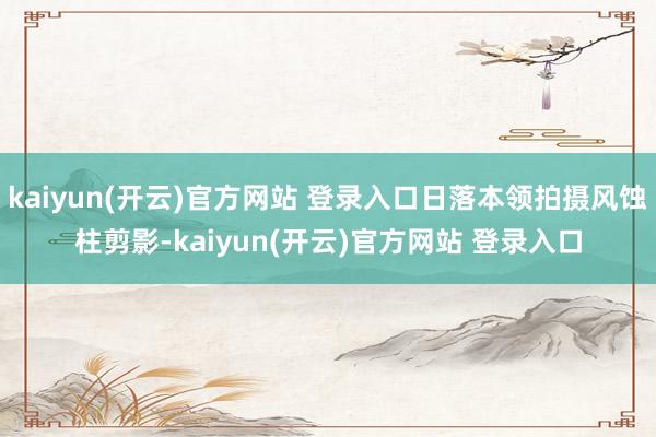 kaiyun(开云)官方网站 登录入口日落本领拍摄风蚀柱剪影-kaiyun(开云)官方网站 登录入口