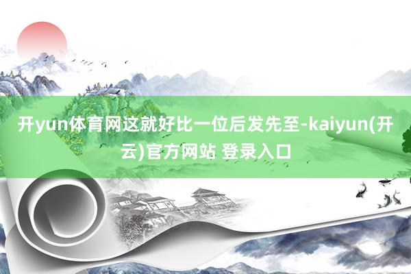 开yun体育网这就好比一位后发先至-kaiyun(开云)官方网站 登录入口