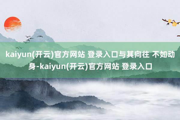 kaiyun(开云)官方网站 登录入口与其向往 不如动身-kaiyun(开云)官方网站 登录入口