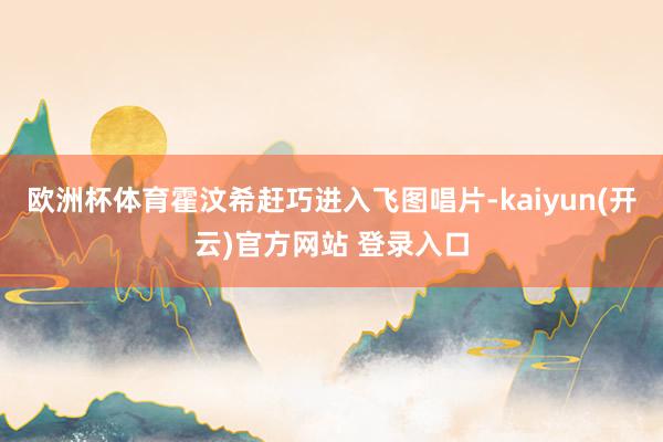 欧洲杯体育霍汶希赶巧进入飞图唱片-kaiyun(开云)官方网站 登录入口