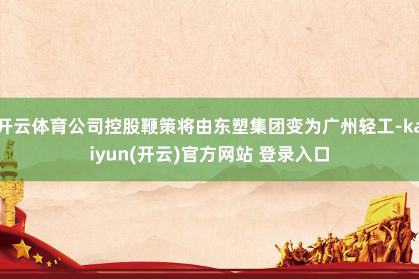 开云体育公司控股鞭策将由东塑集团变为广州轻工-kaiyun(开云)官方网站 登录入口