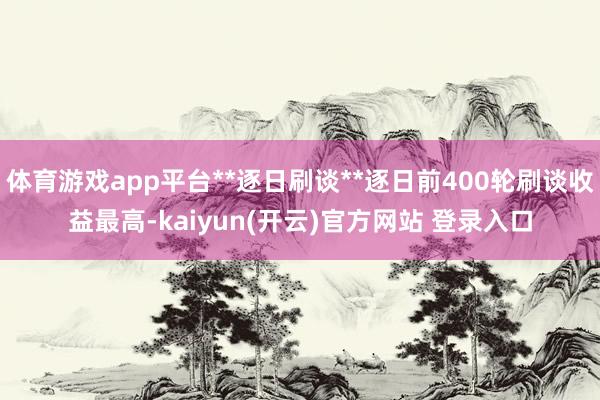 体育游戏app平台**逐日刷谈**逐日前400轮刷谈收益最高-kaiyun(开云)官方网站 登录入口